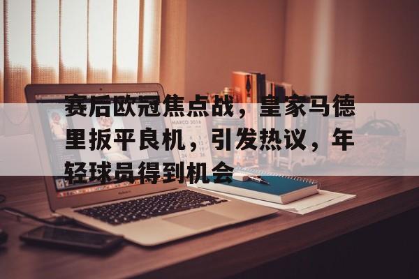 爱游戏-赛后欧冠焦点战，皇家马德里扳平良机，引发热议，年轻球员得到机会的简单介绍